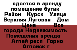 сдается в аренду помещение бутик › Район ­ Курск › Улица ­ Верхняя Луговая › Дом ­ 13 › Цена ­ 500 - Все города Недвижимость » Помещения аренда   . Алтай респ.,Горно-Алтайск г.